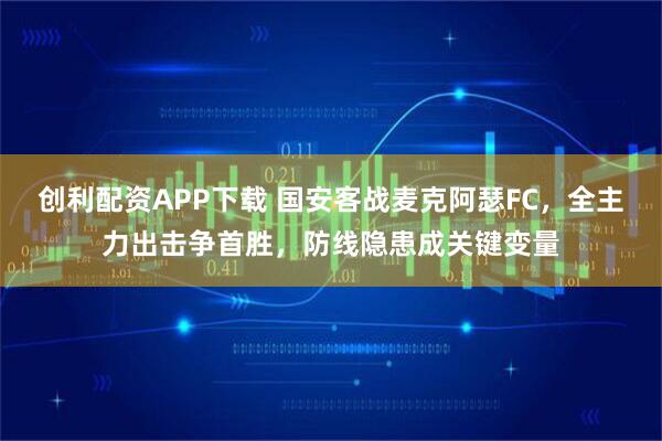 创利配资APP下载 国安客战麦克阿瑟FC，全主力出击争首胜，防线隐患成关键变量