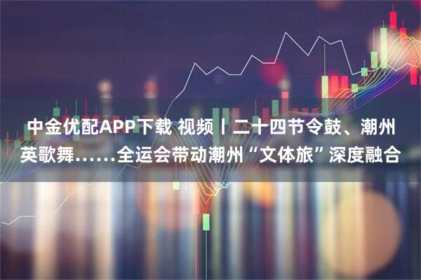 中金优配APP下载 视频丨二十四节令鼓、潮州英歌舞……全运会带动潮州“文体旅”深度融合