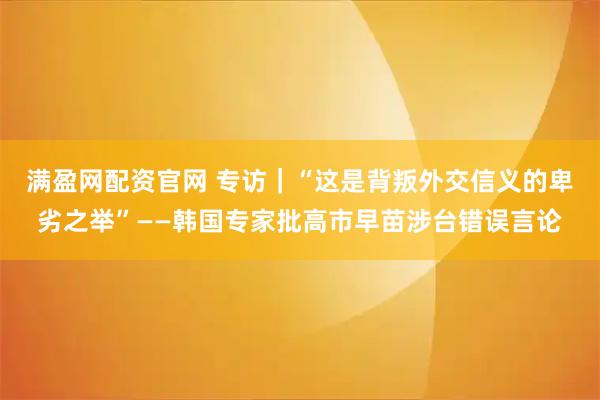满盈网配资官网 专访｜“这是背叛外交信义的卑劣之举”——韩国专家批高市早苗涉台错误言论