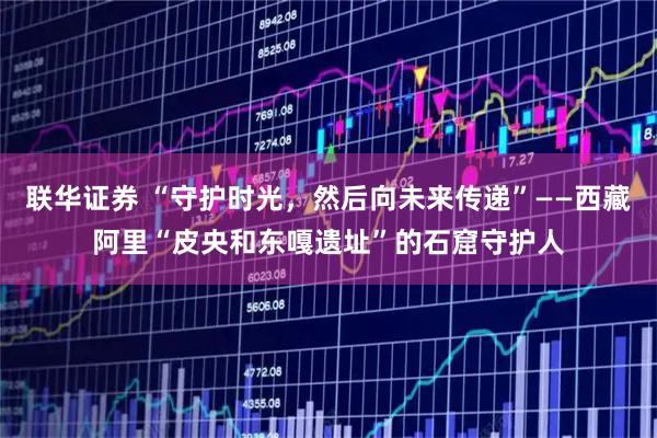 联华证券 “守护时光，然后向未来传递”——西藏阿里“皮央和东嘎遗址”的石窟守护人