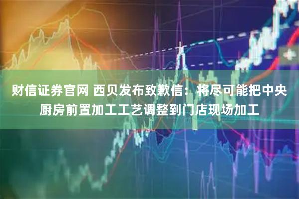 财信证券官网 西贝发布致歉信：将尽可能把中央厨房前置加工工艺调整到门店现场加工