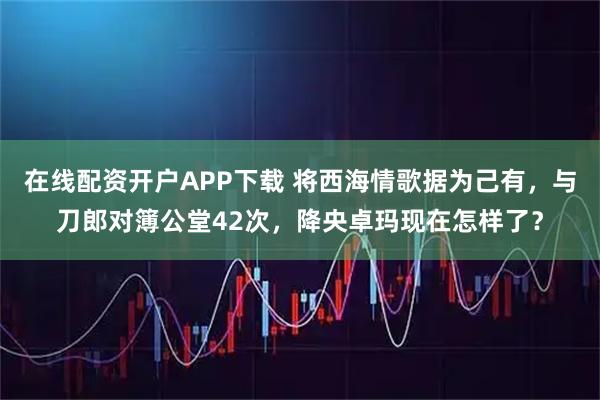在线配资开户APP下载 将西海情歌据为己有，与刀郎对簿公堂42次，降央卓玛现在怎样了？