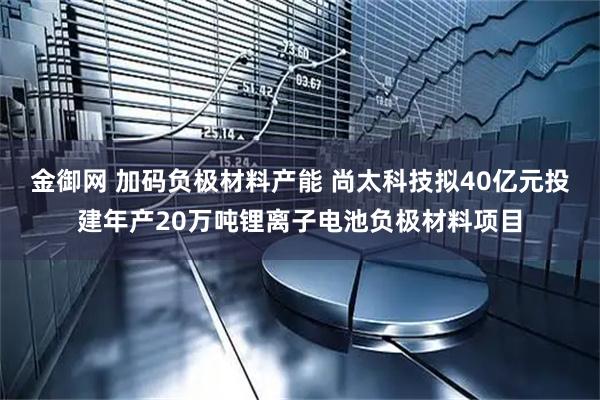 金御网 加码负极材料产能 尚太科技拟40亿元投建年产20万吨锂离子电池负极材料项目