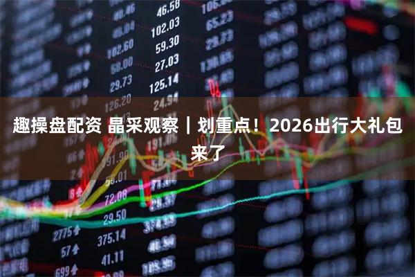 趣操盘配资 晶采观察｜划重点！2026出行大礼包来了
