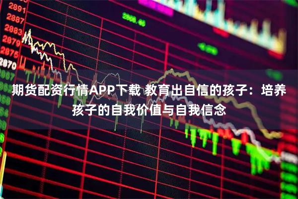期货配资行情APP下载 教育出自信的孩子：培养孩子的自我价值与自我信念