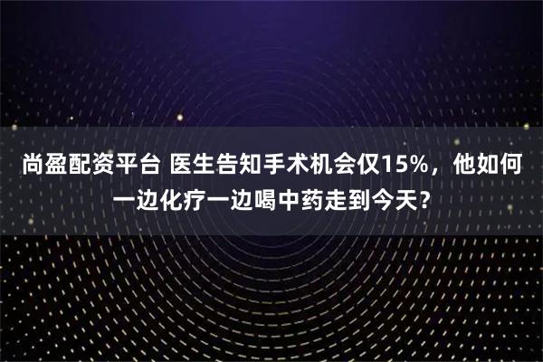尚盈配资平台 医生告知手术机会仅15%，他如何一边化疗一边喝中药走到今天？