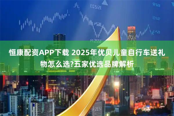 恒康配资APP下载 2025年优贝儿童自行车送礼物怎么选?五家优选品牌解析