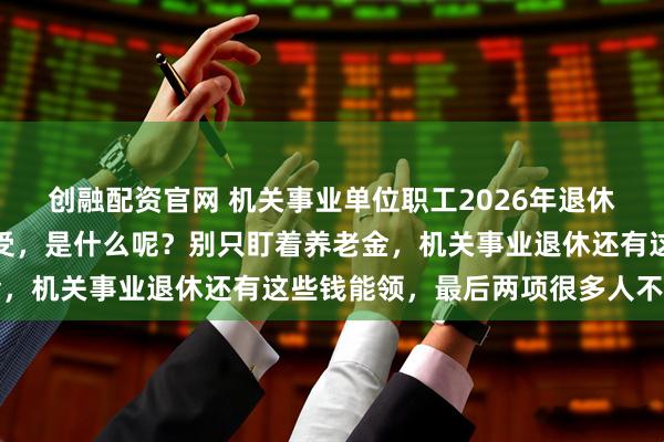创融配资官网 机关事业单位职工2026年退休，有十大类待遇可以享受，是什么呢？别只盯着养老金，机关事业退休还有这些钱能领，最后两项很多人不知道