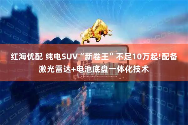 红海优配 纯电SUV“新卷王”不足10万起!配备激光雷达+电池底盘一体化技术