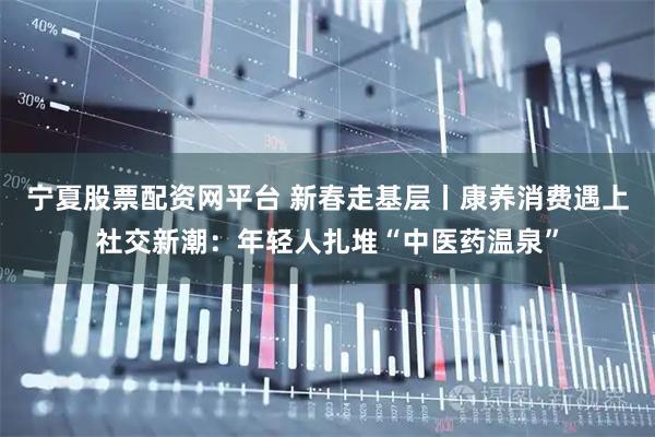 宁夏股票配资网平台 新春走基层丨康养消费遇上社交新潮：年轻人扎堆“中医药温泉”