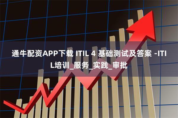 通牛配资APP下载 ITIL 4 基础测试及答案 -ITIL培训_服务_实践_审批