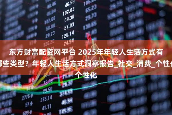 东方财富配资网平台 2025年年轻人生活方式有哪些类型？年轻人生活方式洞察报告_社交_消费_个性化
