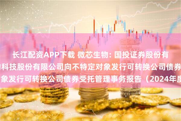 长江配资APP下载 微芯生物: 国投证券股份有限公司关于深圳微芯生物科技股份有限公司向不特定对象发行可转换公司债券受托管理事务报告（2024年度）
