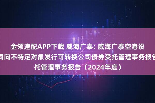 金领速配APP下载 威海广泰: 威海广泰空港设备股份有限公司向不特定对象发行可转换公司债券受托管理事务报告（2024年度）