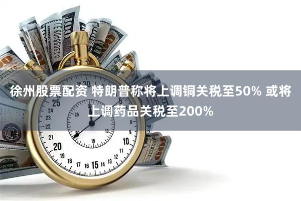 徐州股票配资 特朗普称将上调铜关税至50% 或将上调药品关税至200%