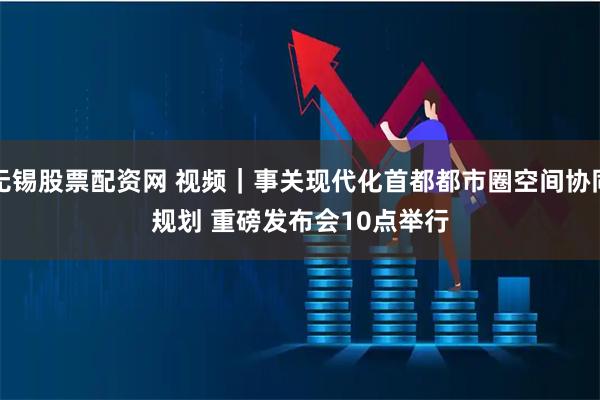 无锡股票配资网 视频｜事关现代化首都都市圈空间协同规划 重磅发布会10点举行