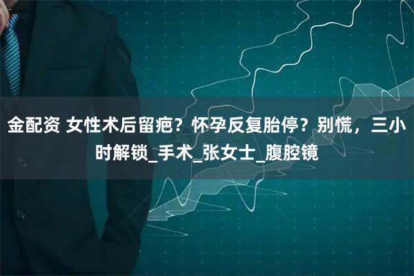 金配资 女性术后留疤？怀孕反复胎停？别慌，三小时解锁_手术_张女士_腹腔镜