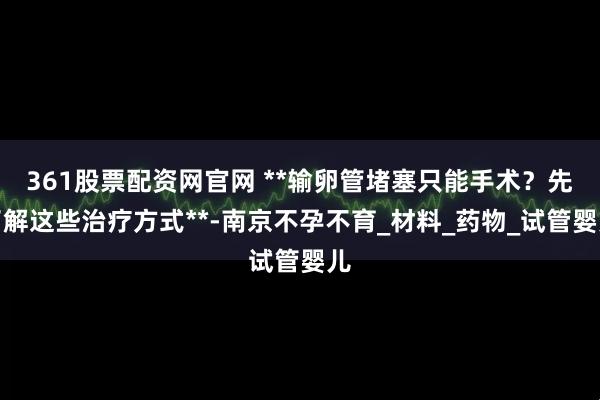 361股票配资网官网 **输卵管堵塞只能手术？先了解这些治疗方式**-南京不孕不育_材料_药物_试管婴儿