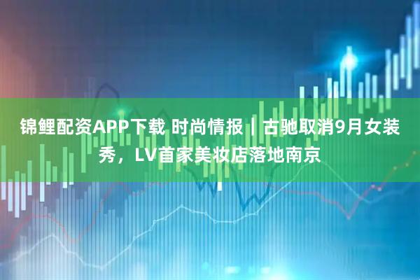 锦鲤配资APP下载 时尚情报｜古驰取消9月女装秀，LV首家美妆店落地南京
