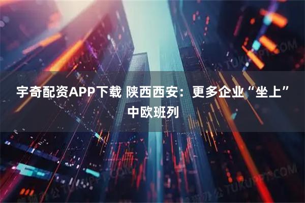 宇奇配资APP下载 陕西西安：更多企业“坐上”中欧班列