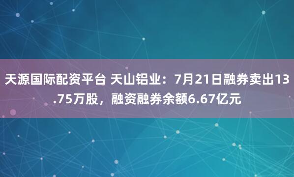 天源国际配资平台 天山铝业：7月21日融券卖出13.75万股，融资融券余额6.67亿元