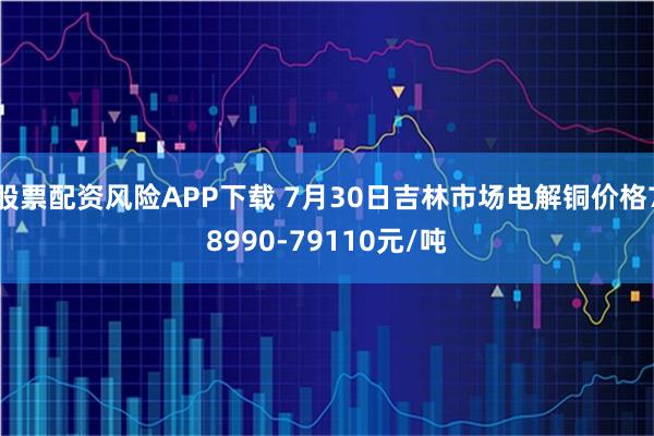 股票配资风险APP下载 7月30日吉林市场电解铜价格78990-79110元/吨