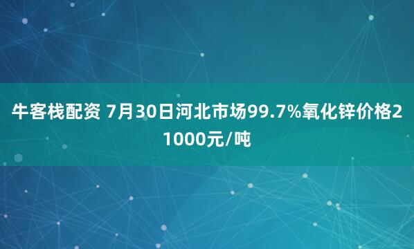 牛客栈配资 7月30日河北市场99.7%氧化锌价格21000元/吨