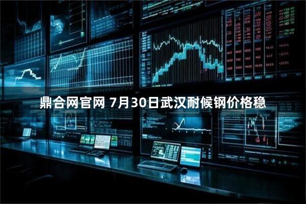 鼎合网官网 7月30日武汉耐候钢价格稳