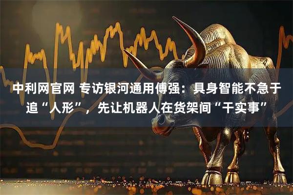 中利网官网 专访银河通用傅强：具身智能不急于追“人形”，先让机器人在货架间“干实事”