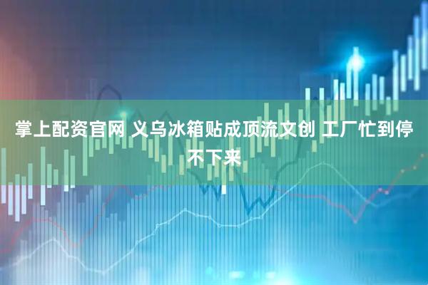 掌上配资官网 义乌冰箱贴成顶流文创 工厂忙到停不下来