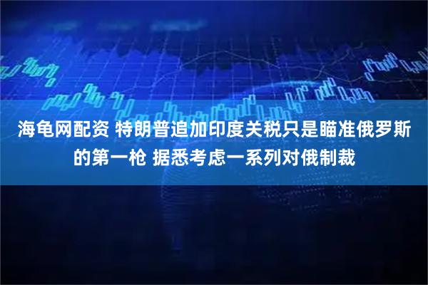 海龟网配资 特朗普追加印度关税只是瞄准俄罗斯的第一枪 据悉考虑一系列对俄制裁