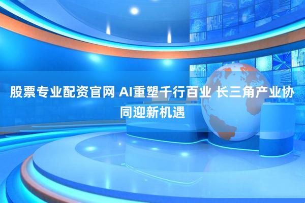股票专业配资官网 AI重塑千行百业 长三角产业协同迎新机遇