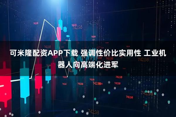可米隆配资APP下载 强调性价比实用性 工业机器人向高端化进军