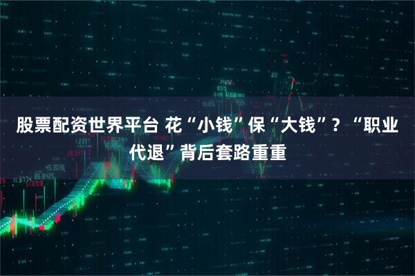 股票配资世界平台 花“小钱”保“大钱”？“职业代退”背后套路重重