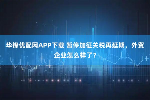 华锋优配网APP下载 暂停加征关税再延期，外贸企业怎么样了？
