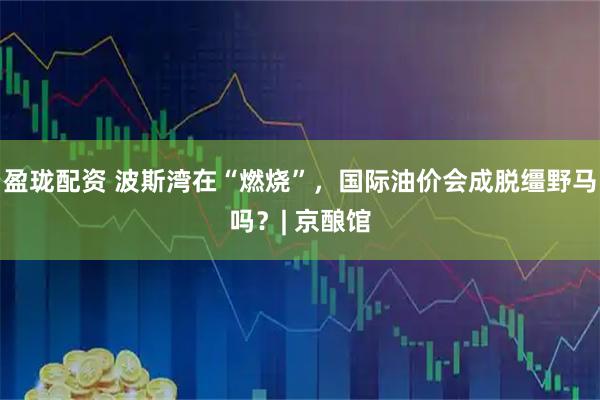 盈珑配资 波斯湾在“燃烧”，国际油价会成脱缰野马吗？| 京酿馆