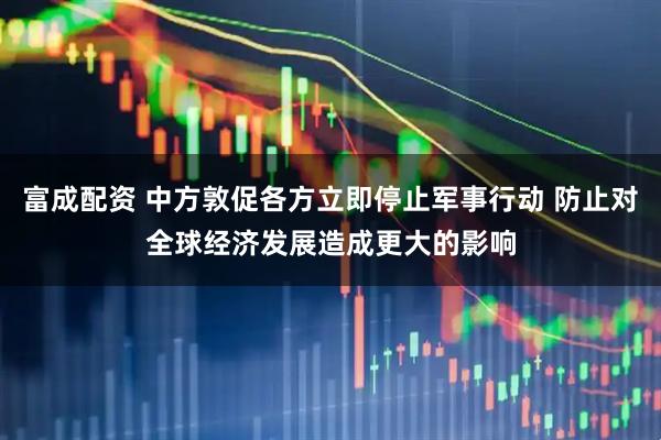 富成配资 中方敦促各方立即停止军事行动 防止对全球经济发展造成更大的影响